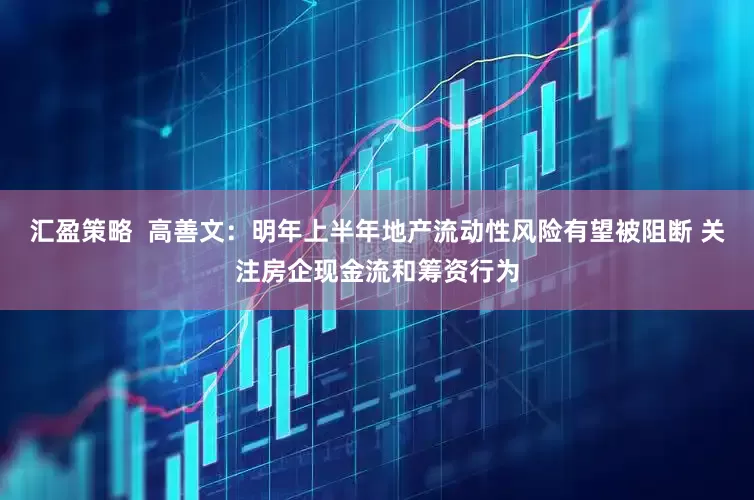 汇盈策略  高善文：明年上半年地产流动性风险有望被阻断 关注房企现金流和筹资行为