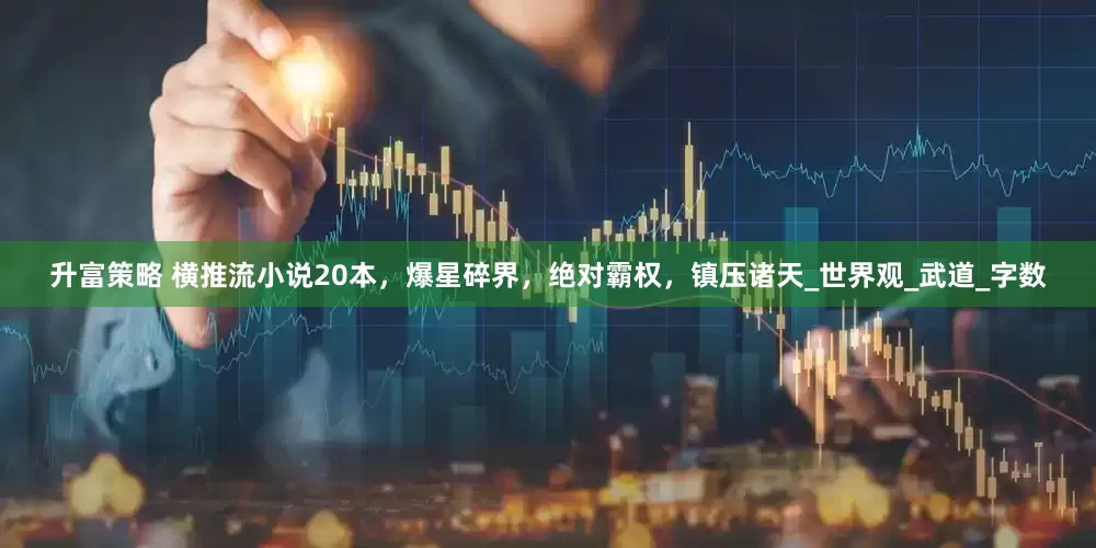 升富策略 横推流小说20本，爆星碎界，绝对霸权，镇压诸天_世界观_武道_字数