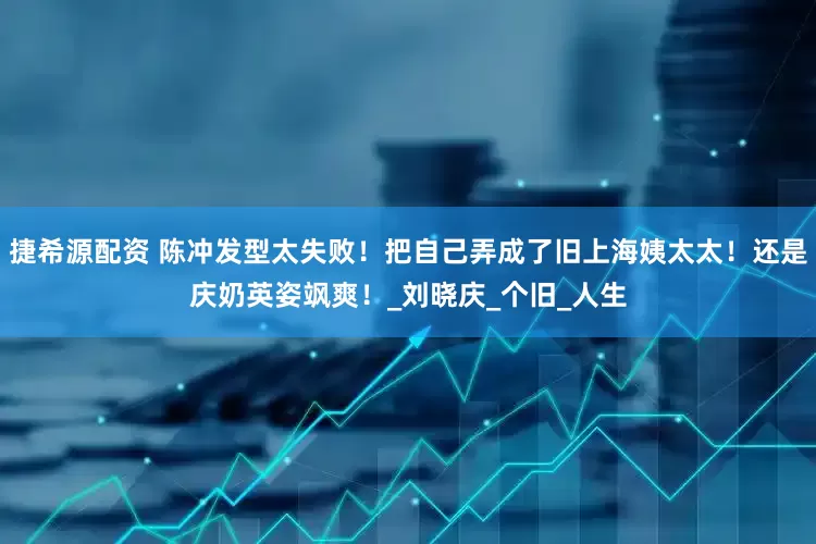 捷希源配资 陈冲发型太失败！把自己弄成了旧上海姨太太！还是庆奶英姿飒爽！_刘晓庆_个旧_人生