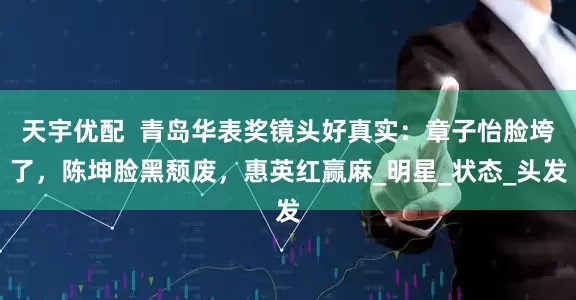 天宇优配  青岛华表奖镜头好真实：章子怡脸垮了，陈坤脸黑颓废，惠英红赢麻_明星_状态_头发