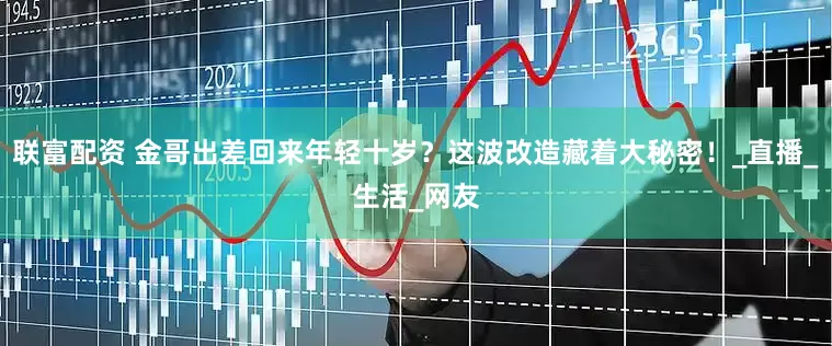 联富配资 金哥出差回来年轻十岁？这波改造藏着大秘密！_直播_生活_网友