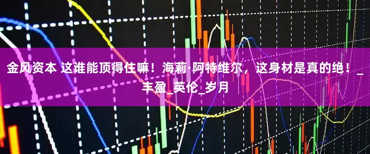 金风资本 这谁能顶得住嘛！海莉·阿特维尔，这身材是真的绝！_丰盈_英伦_岁月