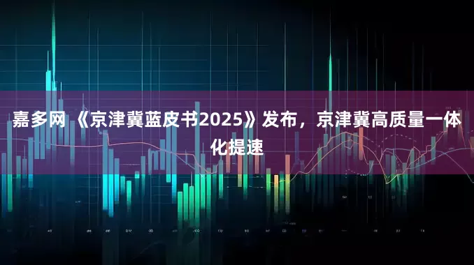 嘉多网 《京津冀蓝皮书2025》发布，京津冀高质量一体化提速
