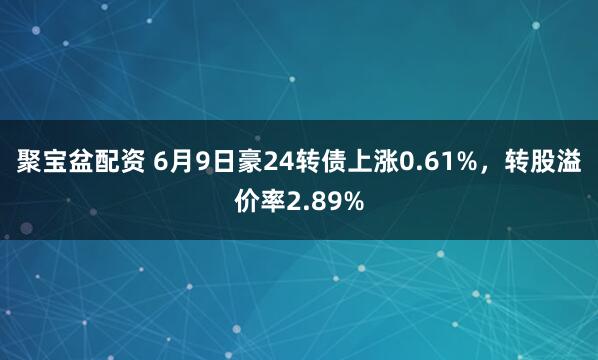聚宝盆配资 6月9日豪24转债上涨0.61%，转股溢价率2.89%