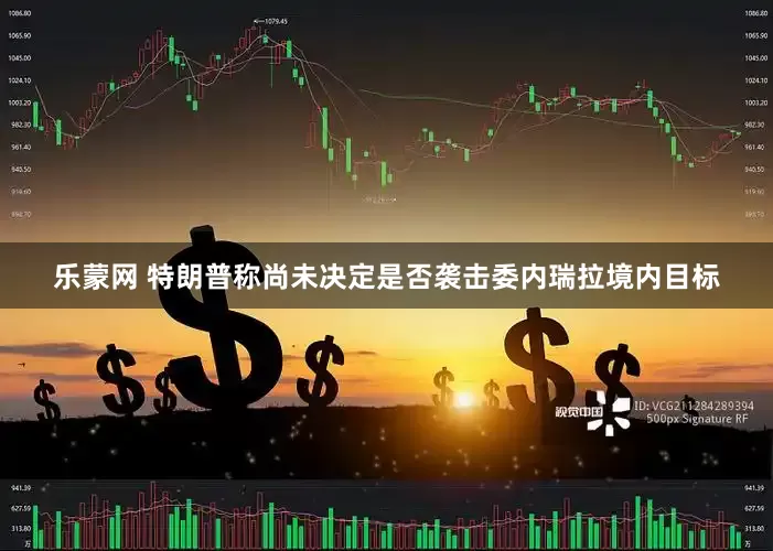 乐蒙网 特朗普称尚未决定是否袭击委内瑞拉境内目标
