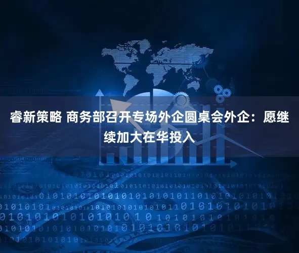 睿新策略 商务部召开专场外企圆桌会外企：愿继续加大在华投入