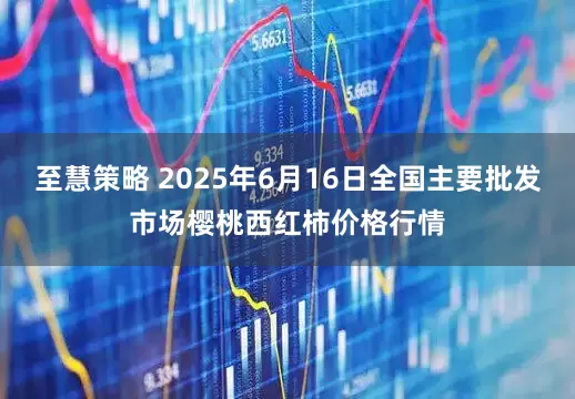至慧策略 2025年6月16日全国主要批发市场樱桃西红柿价格行情