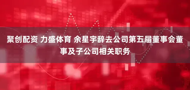 聚创配资 力盛体育 余星宇辞去公司第五届董事会董事及子公司相关职务