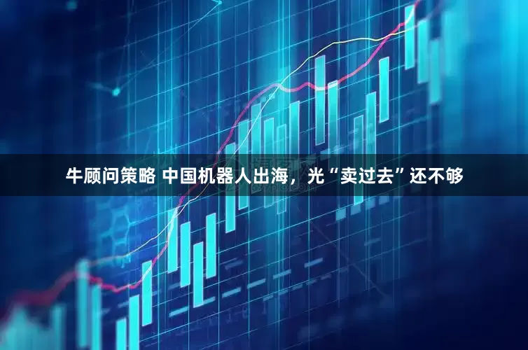 牛顾问策略 中国机器人出海，光“卖过去”还不够