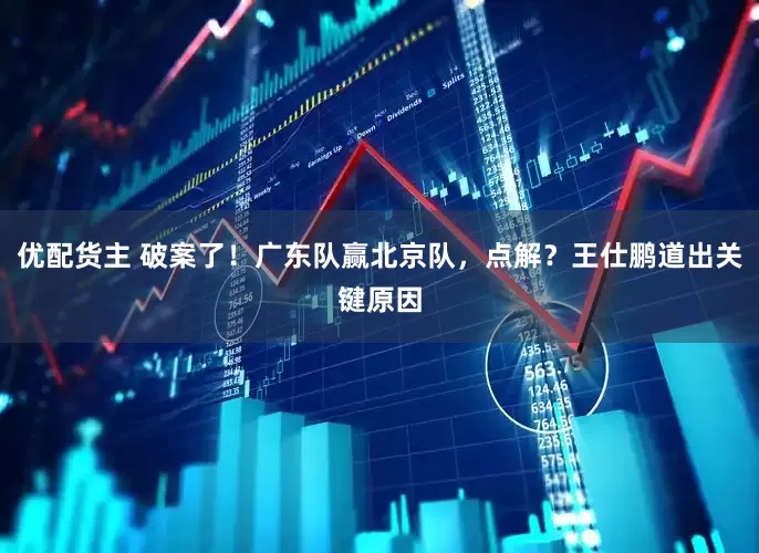优配货主 破案了！广东队赢北京队，点解？王仕鹏道出关键原因